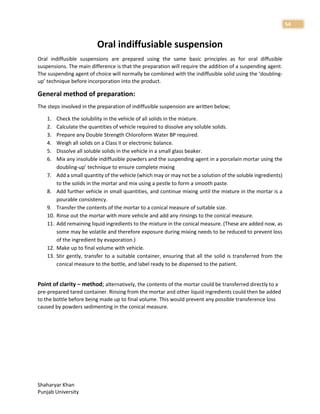 Shaharyar Khan
Punjab University
54
Oral indiffusiable suspension
Oral indiffusible suspensions are prepared using the same basic principles as for oral diffusible
suspensions. The main difference is that the preparation will require the addition of a suspending agent.
The suspending agent of choice will normally be combined with the indiffusible solid using the ‘doubling-
up’ technique before incorporation into the product.
General method of preparation:
The steps involved in the preparation of indiffusible suspension are written below;
1. Check the solubility in the vehicle of all solids in the mixture.
2. Calculate the quantities of vehicle required to dissolve any soluble solids.
3. Prepare any Double Strength Chloroform Water BP required.
4. Weigh all solids on a Class II or electronic balance.
5. Dissolve all soluble solids in the vehicle in a small glass beaker.
6. Mix any insoluble indiffusible powders and the suspending agent in a porcelain mortar using the
doubling-up’ technique to ensure complete mixing
7. Add a small quantity of the vehicle (which may or may not be a solution of the soluble ingredients)
to the solids in the mortar and mix using a pestle to form a smooth paste.
8. Add further vehicle in small quantities, and continue mixing until the mixture in the mortar is a
pourable consistency.
9. Transfer the contents of the mortar to a conical measure of suitable size.
10. Rinse out the mortar with more vehicle and add any rinsings to the conical measure.
11. Add remaining liquid ingredients to the mixture in the conical measure. (These are added now, as
some may be volatile and therefore exposure during mixing needs to be reduced to prevent loss
of the ingredient by evaporation.)
12. Make up to final volume with vehicle.
13. Stir gently, transfer to a suitable container, ensuring that all the solid is transferred from the
conical measure to the bottle, and label ready to be dispensed to the patient.
Point of clarity – method; alternatively, the contents of the mortar could be transferred directly to a
pre-prepared tared container. Rinsing from the mortar and other liquid ingredients could then be added
to the bottle before being made up to final volume. This would prevent any possible transference loss
caused by powders sedimenting in the conical measure.
 