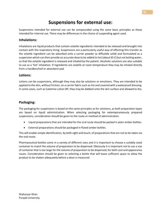Shaharyar Khan
Punjab University
55
Suspensions for external use:
Suspensions intended for external use can be compounded using the same basic principles as those
intended for internal use. There may be differences in the choice of suspending agent used.
Inhalations:
Inhalations are liquid products that contain volatile ingredients intended to be released and brought into
contact with the respiratory lining. Suspensions are a particularly useful way of effecting this transfer as
the volatile ingredient can be adsorbed onto a carrier powder (a diffusible solid) and formulated as a
suspension which can then provide an accurate dose to be added to hot (about 65 C) but not boiling water,
so that the volatile ingredient is released and inhaled by the patient. Alcoholic solutions are also suitable
to use as a ‘hot’ inhalation. If ingredients are volatile at room temperature they may be inhaled directly
from a handkerchief or absorbent pad.
Lotions:
Lotions can be suspensions, although they may also be solutions or emulsions. They are intended to be
applied to the skin, without friction, on a carrier fabric such as lint and covered with a waterproof dressing.
In some cases, such as Calamine Lotion BP, they may be dabbed onto the skin surface and allowed to dry.
Packaging:
The packaging for suspensions is based on the same principles as for solutions, as both preparation types
are based on liquid administration. When selecting packaging for extemporaneously prepared
suspensions, consideration should be given to the route or method of administration.
 Liquid preparations that are intended for the oral route should be packed in plain amber bottles.
 External preparations should be packaged in fluted amber bottles.
This will enable simple identification, by both sight and touch, of preparations that are not to be taken via
the oral route.
Pharmaceutical bottles come in a variety of different sizes and it is important to choose a suitably sized
container to match the volume of preparation to be dispensed. Obviously it is important not to use a size
of container that is too large for the volume of preparation to be dispensed, for both cost and appearance
issues. Consideration should be given to selecting a bottle that will leave sufficient space to allow the
product to be shaken adequately before a dose is measured
 