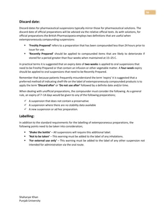 Shaharyar Khan
Punjab University
56
Discard date:
Discard dates for pharmaceutical suspensions typically mirror those for pharmaceutical solutions. The
discard date of official preparations will be advised via the relative official texts. As with solutions, for
official preparations the British Pharmacopoeia employs two definitions that are useful when
extemporaneously compounding suspensions:
 ‘Freshly Prepared’ refers to a preparation that has been compounded less than 24 hours prior to
issue for use.
 ‘Recently Prepared’ should be applied to compounded items that are likely to deteriorate if
stored for a period greater than four weeks when maintained at 15–25 C.
In practical terms it is suggested that an expiry date of two weeks is applied to oral suspensions that
need to be Freshly Prepared or that contain an infusion or other vegetable matter. A four-week expiry
should be applied to oral suspensions that need to be Recently Prepared.
Remember that because patients frequently misunderstand the term ‘expiry’ it is suggested that a
preferred method of indicating shelf-life on the label of extemporaneously compounded products is to
apply the term ‘Discard after’ or ‘Do not use after’ followed by a definite date and/or time.
When dealing with unofficial preparations, the compounder must consider the following. As a general
rule, an expiry of 7–14 days would be given to any of the following preparations;
 A suspension that does not contain a preservative
 A suspension where there are no stability data available
 A new suspension or ad hoc preparation.
Labelling:
In addition to the standard requirements for the labelling of extemporaneous preparations, the
following points need to be taken into consideration;
 ‘Shake the bottle’ – All suspensions will require this additional label.
 ‘Not to be taken’ – This warning must be added to the label of any inhalations.
 ‘For external use only’ – This warning must be added to the label of any other suspension not
intended for administration via the oral route.
 