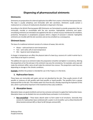 Shaharyar Khan
Punjab University
57
Dispensing of pharmaceutical ointments
Ointments:
Ointments are preparations for external application but differ from creams in that they have greasy bases.
The base is usually anhydrous and immiscible with skin secretions. Ointments usually contain a
medicament or a mixture of medicaments dissolved or dispersed in the base.
According to the British Pharmacopoeia (BP) Ointments are formulated to provide preparation that are
immiscible, miscible or emulsifiable with the skin secretion. Hydrophobic ointments and water-
emulsifying ointments are intended to be applied to the skin or certain mucous membranes for emollient,
protective, therapeutic or prophylactic purposes where a degree of occlusion is desired. Hydrophilic
ointments are miscible with the skin secretion and are less emollient as a consequence.
Ointment bases:
The base of a traditional ointment consists of a mixture of waxes, fats and oils:
 Waxes – solid and hard at room temperature
 Fats – semi-solid, soft at room temperature
 Oils – liquid at room temperature.
A change in temperature can affect the physical state of a base (e.g. coconut oil is solid in winter but is
more likely to be liquid in summer).
The addition of a wax to an ointment makes the preparation smoother and lighter in consistency. Altering
the proportions of oil, fat and wax in the ointment may vary the consistency. For example, extra wax will
make the ointment stiffer; extra oil will make the ointment less viscous. The proportions used may vary
depending on storage or the climatic conditions.
Example: whether the product is intended for use in the Tropics or in the Arctic.
1. Hydrocarbon bases:
These bases are immiscible with water and are not absorbed by the skin. They usually consist of soft
paraffin or mixtures of soft paraffin with hard paraffin or liquid paraffin. The paraffins form a greasy
waterproof film on the skin. This inhibits water loss from the skin, thereby improving the hydration of the
skin, which is particularly important in the treatment of dry scaly conditions
2. Absorption bases:
Absorption bases are good emollients and are less occlusive and easier to apply than hydrocarbon bases.
Absorption bases can be divided into non-emulsified bases and water-in-oil emulsions;
 Non-emulsified – These bases absorb water to form water-in-oil emulsions. Generally they
consist of a hydrocarbon base combined with a water-in-oil emulsifier such as Wool Alcohols BP
(Wool alcohol ointment BP) or Wool Fat BP (Simple ointment BP).
 