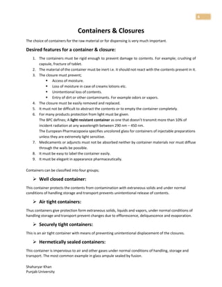 Shaharyar Khan
Punjab University
6
Containers & Closures
The choice of containers for the raw material or for dispensing is very much important.
Desired features for a container & closure:
1. The containers must be rigid enough to prevent damage to contents. For example; crushing of
capsule, fracture of tablet.
2. The material of the container must be inert i.e. it should not react with the contents present in it.
3. The closure must prevent;
 Access of moisture.
 Loss of moisture in case of creams lotions etc.
 Unintentional loss of contents.
 Entry of dirt or other contaminants. For example odors or vapors.
4. The closure must be easily removed and replaced.
5. It must not be difficult to abstract the contents or to empty the container completely.
6. For many products protection from light must be given.
The BPC defines; A light resistant container as one that doesn’t transmit more than 10% of
incident radiation at any wavelength between 290 nm – 450 nm.
The European Pharmacopoeia specifies uncolored glass for containers of injectable preparations
unless they are extremely light sensitive.
7. Medicaments or adjuncts must not be absorbed neither by container materials nor must diffuse
through the walls be possible.
8. It must be easy to label the container easily.
9. It must be elegant in appearance pharmaceutically.
Containers can be classified into four groups;
 Well closed container:
This container protects the contents from contamination with extraneous solids and under normal
conditions of handling storage and transport prevents unintentional release of contents.
 Air tight containers:
Thus containers give protection form extraneous solids, liquids and vapors, under normal conditions of
handling storage and transport prevent changes due to efflorescence, deliquescence and evaporation.
 Securely tight containers:
This is an air tight container with means of preventing unintentional displacement of the closures.
 Hermetically sealed containers:
This container is impervious to air and other gases under normal conditions of handling, storage and
transport. The most common example in glass ampule sealed by fusion.
 