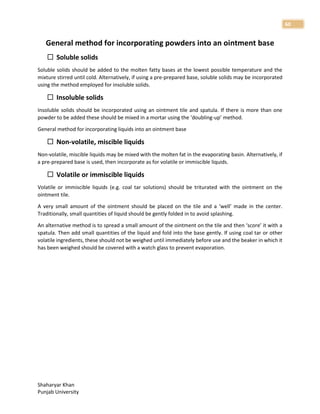 Shaharyar Khan
Punjab University
60
General method for incorporating powders into an ointment base
 Soluble solids
Soluble solids should be added to the molten fatty bases at the lowest possible temperature and the
mixture stirred until cold. Alternatively, if using a pre-prepared base, soluble solids may be incorporated
using the method employed for insoluble solids.
 Insoluble solids
Insoluble solids should be incorporated using an ointment tile and spatula. If there is more than one
powder to be added these should be mixed in a mortar using the ‘doubling-up’ method.
General method for incorporating liquids into an ointment base
 Non-volatile, miscible liquids
Non-volatile, miscible liquids may be mixed with the molten fat in the evaporating basin. Alternatively, if
a pre-prepared base is used, then incorporate as for volatile or immiscible liquids.
 Volatile or immiscible liquids
Volatile or immiscible liquids (e.g. coal tar solutions) should be triturated with the ointment on the
ointment tile.
A very small amount of the ointment should be placed on the tile and a ‘well’ made in the center.
Traditionally, small quantities of liquid should be gently folded in to avoid splashing.
An alternative method is to spread a small amount of the ointment on the tile and then ‘score’ it with a
spatula. Then add small quantities of the liquid and fold into the base gently. If using coal tar or other
volatile ingredients, these should not be weighed until immediately before use and the beaker in which it
has been weighed should be covered with a watch glass to prevent evaporation.
 