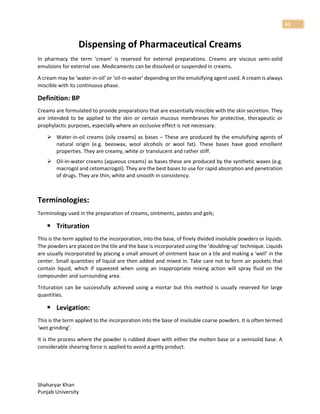 Shaharyar Khan
Punjab University
61
Dispensing of Pharmaceutical Creams
In pharmacy the term ‘cream’ is reserved for external preparations. Creams are viscous semi-solid
emulsions for external use. Medicaments can be dissolved or suspended in creams.
A cream may be ‘water-in-oil’ or ‘oil-in-water’ depending on the emulsifying agent used. A cream is always
miscible with its continuous phase.
Definition: BP
Creams are formulated to provide preparations that are essentially miscible with the skin secretion. They
are intended to be applied to the skin or certain mucous membranes for protective, therapeutic or
prophylactic purposes, especially where an occlusive effect is not necessary.
 Water-in-oil creams (oily creams) as bases – These are produced by the emulsifying agents of
natural origin (e.g. beeswax, wool alcohols or wool fat). These bases have good emollient
properties. They are creamy, white or translucent and rather stiff.
 Oil-in-water creams (aqueous creams) as bases these are produced by the synthetic waxes (e.g.
macrogol and cetomacrogol). They are the best bases to use for rapid absorption and penetration
of drugs. They are thin, white and smooth in consistency.
Terminologies:
Terminology used in the preparation of creams, ointments, pastes and gels;
 Trituration
This is the term applied to the incorporation, into the base, of finely divided insoluble powders or liquids.
The powders are placed on the tile and the base is incorporated using the ‘doubling-up’ technique. Liquids
are usually incorporated by placing a small amount of ointment base on a tile and making a ‘well’ in the
center. Small quantities of liquid are then added and mixed in. Take care not to form air pockets that
contain liquid, which if squeezed when using an inappropriate mixing action will spray fluid on the
compounder and surrounding area.
Trituration can be successfully achieved using a mortar but this method is usually reserved for large
quantities.
 Levigation:
This is the term applied to the incorporation into the base of insoluble coarse powders. It is often termed
‘wet grinding’.
It is the process where the powder is rubbed down with either the molten base or a semisolid base. A
considerable shearing force is applied to avoid a gritty product.
 