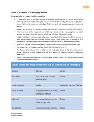 Shaharyar Khan
Punjab University
62
General principles of cream preparation:
The preparation of a cream from first principles;
 As with other types of emulsion, hygiene is extremely important and all surfaces, spatulas and
other equipment must be thoroughly cleaned with industrial methylated spirits (IMS). IMS is
better than freshly boiled and cooled purified water as it will quickly evaporate, leaving no
residue.
 Always make an excess as it is never possible to transfer the entire cream into the final container.
 Determine which of the ingredients are soluble in/ miscible with the aqueous phase and which
with the oily phase. Dissolve the water-soluble ingredients in the aqueous phase.
 Melt the fatty bases in an evaporating dish over a water bath at the lowest possible temperature.
Start with the base having the highest melting point. These should then be cooled to 60 C
(overheating can denature the emulsifying agent and the stability of the product can be lost).
 Substances that are soluble/miscible with the oily phase should then be stirred into the melt.
 The temperature of the aqueous phase should then be adjusted to 60 C.
 The disperse phase should then be added to the continuous phase at the same temperature.
Hence, – for an oil-in-water (o/w) product add oil to water – for a water-in-oil (w/o) product add
water to oil.
 Stir the resulting emulsion without incorporating air, until the product sets. Do not hasten cooling
as this produces a poor product.
 