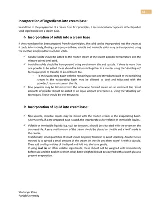 Shaharyar Khan
Punjab University
63
Incorporation of ingredients into cream base:
In addition to the preparation of a cream from first principles, it is common to incorporate either liquid or
solid ingredients into a cream base.
 Incorporation of solids into a cream base
If the cream base has been prepared from first principles, the solid can be incorporated into the cream as
it cools. Alternatively, if using a pre-prepared base, soluble and insoluble solids may be incorporated using
the method employed for insoluble solids.
 Soluble solids should be added to the molten cream at the lowest possible temperature and the
mixture stirred until cold.
 Insoluble solids should be incorporated using an ointment tile and spatula. If there is more than
one powder to be added these should be triturated together in a mortar using the ‘doubling-up’
technique prior to transfer to an ointment tile.
– To the evaporating basin with the remaining cream and stirred until cold or the remaining
cream in the evaporating basin may be allowed to cool and triturated with the
powder/cream mixture on the tile.
 Fine powders may be triturated into the otherwise finished cream on an ointment tile. Small
amounts of powder should be added to an equal amount of cream (i.e. using the ‘doubling up’
technique). These should be well triturated.
 Incorporation of liquid into cream base:
 Non-volatile, miscible liquids may be mixed with the molten cream in the evaporating basin.
Alternatively, if a pre-prepared base is used, the incorporate as for volatile or immiscible liquids.
 Volatile or immiscible liquids (e.g. coal tar solutions) should be triturated with the cream on the
ointment tile. A very small amount of the cream should be placed on the tile and a ‘well’ made in
the center.
Traditionally, small quantities of liquid should be gently folded in to avoid splashing. An alternative
method is to spread a small amount of the cream on the tile and then ‘score’ it with a spatula.
Then add small quantities of the liquid and fold into the base gently.
If using coal tar or other volatile ingredients, these should not be weighed until immediately
before use and the beaker in which it has been weighed should be covered with a watch glass to
prevent evaporation.
 