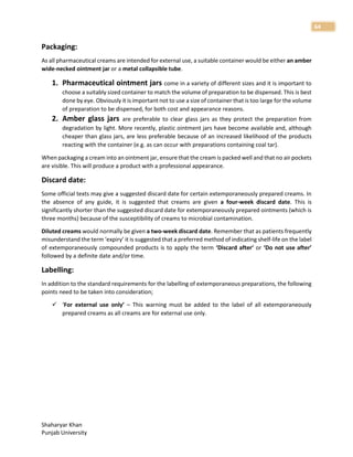 Shaharyar Khan
Punjab University
64
Packaging:
As all pharmaceutical creams are intended for external use, a suitable container would be either an amber
wide-necked ointment jar or a metal collapsible tube.
1. Pharmaceutical ointment jars come in a variety of different sizes and it is important to
choose a suitably sized container to match the volume of preparation to be dispensed. This is best
done by eye. Obviously it is important not to use a size of container that is too large for the volume
of preparation to be dispensed, for both cost and appearance reasons.
2. Amber glass jars are preferable to clear glass jars as they protect the preparation from
degradation by light. More recently, plastic ointment jars have become available and, although
cheaper than glass jars, are less preferable because of an increased likelihood of the products
reacting with the container (e.g. as can occur with preparations containing coal tar).
When packaging a cream into an ointment jar, ensure that the cream is packed well and that no air pockets
are visible. This will produce a product with a professional appearance.
Discard date:
Some official texts may give a suggested discard date for certain extemporaneously prepared creams. In
the absence of any guide, it is suggested that creams are given a four-week discard date. This is
significantly shorter than the suggested discard date for extemporaneously prepared ointments (which is
three months) because of the susceptibility of creams to microbial contamination.
Diluted creams would normally be given a two-week discard date. Remember that as patients frequently
misunderstand the term ‘expiry’ it is suggested that a preferred method of indicating shelf-life on the label
of extemporaneously compounded products is to apply the term ‘Discard after’ or ‘Do not use after’
followed by a definite date and/or time.
Labelling:
In addition to the standard requirements for the labelling of extemporaneous preparations, the following
points need to be taken into consideration;
 ‘For external use only’ – This warning must be added to the label of all extemporaneously
prepared creams as all creams are for external use only.
 