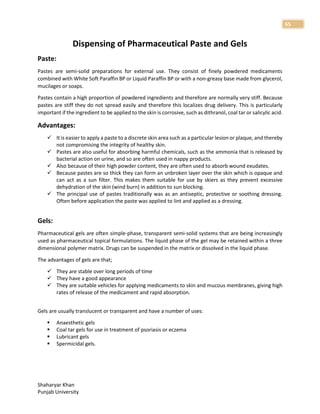 Shaharyar Khan
Punjab University
65
Dispensing of Pharmaceutical Paste and Gels
Paste:
Pastes are semi-solid preparations for external use. They consist of finely powdered medicaments
combined with White Soft Paraffin BP or Liquid Paraffin BP or with a non-greasy base made from glycerol,
mucilages or soaps.
Pastes contain a high proportion of powdered ingredients and therefore are normally very stiff. Because
pastes are stiff they do not spread easily and therefore this localizes drug delivery. This is particularly
important if the ingredient to be applied to the skin is corrosive, such as dithranol, coal tar or salicylic acid.
Advantages:
 It is easier to apply a paste to a discrete skin area such as a particular lesion or plaque, and thereby
not compromising the integrity of healthy skin.
 Pastes are also useful for absorbing harmful chemicals, such as the ammonia that is released by
bacterial action on urine, and so are often used in nappy products.
 Also because of their high powder content, they are often used to absorb wound exudates.
 Because pastes are so thick they can form an unbroken layer over the skin which is opaque and
can act as a sun filter. This makes them suitable for use by skiers as they prevent excessive
dehydration of the skin (wind burn) in addition to sun blocking.
 The principal use of pastes traditionally was as an antiseptic, protective or soothing dressing.
Often before application the paste was applied to lint and applied as a dressing.
Gels:
Pharmaceutical gels are often simple-phase, transparent semi-solid systems that are being increasingly
used as pharmaceutical topical formulations. The liquid phase of the gel may be retained within a three
dimensional polymer matrix. Drugs can be suspended in the matrix or dissolved in the liquid phase.
The advantages of gels are that;
 They are stable over long periods of time
 They have a good appearance
 They are suitable vehicles for applying medicaments to skin and mucous membranes, giving high
rates of release of the medicament and rapid absorption.
Gels are usually translucent or transparent and have a number of uses:
 Anaesthetic gels
 Coal tar gels for use in treatment of psoriasis or eczema
 Lubricant gels
 Spermicidal gels.
 