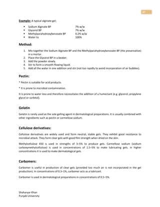 Shaharyar Khan
Punjab University
67
Example: A typical alginate gel;
 Sodium Alginate BP 7% w/w
 Glycerol BP 7% w/w
 Methylparahydroxybenzoate BP 0.2% w/w
 Water to 100%
Method:
1. Mix together the Sodium Alginate BP and the Methylparahydroxybenzoate BP (the preservative)
in a mortar.
2. Place the Glycerol BP in a beaker.
3. Add the powder slowly.
4. Stir to form a smooth-flowing liquid.
5. Add all the water in one addition and stir (not too rapidly to avoid incorporation of air bubbles).
Pectin:
* Pectin is suitable for acid products.
* It is prone to microbial contamination.
It is prone to water loss and therefore necessitates the addition of a humectant (e.g. glycerol, propylene
glycol or sorbitol).
Gelatin
Gelatin is rarely used as the sole gelling agent in dermatological preparations. It is usually combined with
other ingredients such as pectin or carmellose sodium.
Cellulose derivatives:
Cellulose derivatives are widely used and form neutral, stable gels. They exhibit good resistance to
microbial attack. They form clear gels with good film strength when dried on the skin.
Methylcellulose 450 is used in strengths of 3–5% to produce gels. Carmellose sodium (sodium
carboxymethylcellulose) is used in concentrations of 1.5–5% to make lubricating gels. In higher
concentrations it is used to make dermatological gels.
Carbomers:
Carbomer is useful in production of clear gels (provided too much air is not incorporated in the gel
production). In concentrations of 0.3–1%, carbomer acts as a lubricant.
Carbomer is used in dermatological preparations in concentrations of 0.5–5%.
 