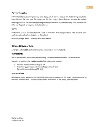 Shaharyar Khan
Punjab University
68
Polyvinyl alcohol
Polyvinyl alcohol is useful for preparing quick drying gels. It leaves a residual film that is strong and plastic.
It provides gels that have good skin contact and therefore ensures the medicament has good skin contact.
Differing viscosities are achieved depending on the concentration of polyvinyl alcohol used (normally 10–
20%) and the grade of polyvinyl alcohol employed.
Clays:
Bentonite is used in concentrations of 7–20% to formulate dermatological bases. The resultant gel is
opalescent, therefore less attractive to the patient.
On drying, the gel leaves a powdery residue on the skin.
Other additives of Gels:
Among the other additives it contain various preservatives and humectants.
Humectants
Loss of water from a gel results in a skin forming. The addition of a humectant can minimize this.
Examples of additives that may be added to help retain water include;
 Glycerol in concentrations of up to 30%
 Propylene glycol in concentrations of approximately 15%
 Sorbitol in concentrations of 3–15%.
Preservatives
Gels have a higher water content than either ointments or pastes and this makes them susceptible to
microbial contamination. Choice of preservative is determined by the gelling agent employed
 