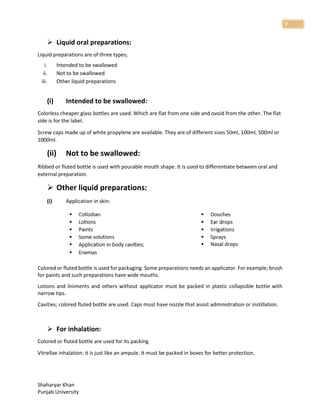 Shaharyar Khan
Punjab University
7
 Liquid oral preparations:
Liquid preparations are of three types;
i. Intended to be swallowed
ii. Not to be swallowed
iii. Other liquid preparations
(i) Intended to be swallowed:
Colorless cheaper glass bottles are used. Which are flat from one side and ovoid from the other. The flat
side is for the label.
Screw caps made up of white propylene are available. They are of different sizes 50ml, 100ml, 500ml or
1000ml.
(ii) Not to be swallowed:
Ribbed or fluted bottle is used with pourable mouth shape. It is used to differentiate between oral and
external preparation.
 Other liquid preparations:
(i) Application in skin:
Colored or fluted bottle is used for packaging. Some preparations needs an applicator. For example; brush
for paints and such preparations have wide mouths.
Lotions and liniments and others without applicator must be packed in plastic collapsible bottle with
narrow tips.
Cavities; colored fluted bottle are used. Caps must have nozzle that assist administration or instillation.
 For inhalation:
Colored or fluted bottle are used for its packing.
Vitrellae inhalation: it is just like an ampule. It must be packed in boxes for better protection.
 