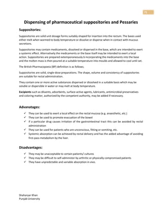 Shaharyar Khan
Punjab University
71
Dispensing of pharmaceutical suppositories and Pessaries
Suppositories:
Suppositories are solid unit dosage forms suitably shaped for insertion into the rectum. The bases used
either melt when warmed to body temperature or dissolve or disperse when in contact with mucous
secretions.
Suppositories may contain medicaments, dissolved or dispersed in the base, which are intended to exert
a systemic effect. Alternatively the medicaments or the base itself may be intended to exert a local
action. Suppositories are prepared extemporaneously b incorporating the medicaments into the base
and the molten mass is then poured at a suitable temperature into moulds and allowed to cool until set.
The British Pharmacopoeia (BP) definition is as follows;
Suppositories are solid, single-dose preparations. The shape, volume and consistency of suppositories
are suitable for rectal administration.
They contain one or more active substances dispersed or dissolved in a suitable basis which may be
soluble or dispersible in water or may melt at body temperature.
Excipients such as diluents, adsorbents, surface-active agents, lubricants, antimicrobial preservatives
and coloring matter, authorized by the competent authority, may be added if necessary.
Advanatages:
 They can be used to exert a local effect on the rectal mucosa (e.g. anaesthetic, etc.)
 They can be used to promote evacuation of the bowel
 if a particular drug causes irritation of the gastrointestinal tract this can be avoided by rectal
administration
 They can be used for patients who are unconscious, fitting or vomiting, etc.
 Systemic absorption can be achieved by rectal delivery and has the added advantage of avoiding
first-pass metabolism by the liver.
Disadvantages:
 They may be unacceptable to certain patients/ cultures
 They may be difficult to self-administer by arthritic or physically compromised patients
 They have unpredictable and variable absorption in vivo.
 