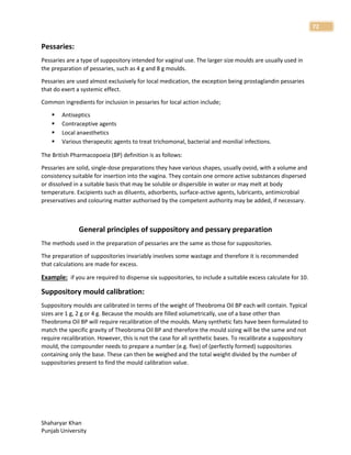 Shaharyar Khan
Punjab University
72
Pessaries:
Pessaries are a type of suppository intended for vaginal use. The larger size moulds are usually used in
the preparation of pessaries, such as 4 g and 8 g moulds.
Pessaries are used almost exclusively for local medication, the exception being prostaglandin pessaries
that do exert a systemic effect.
Common ingredients for inclusion in pessaries for local action include;
 Antiseptics
 Contraceptive agents
 Local anaesthetics
 Various therapeutic agents to treat trichomonal, bacterial and monilial infections.
The British Pharmacopoeia (BP) definition is as follows:
Pessaries are solid, single-dose preparations they have various shapes, usually ovoid, with a volume and
consistency suitable for insertion into the vagina. They contain one ormore active substances dispersed
or dissolved in a suitable basis that may be soluble or dispersible in water or may melt at body
temperature. Excipients such as diluents, adsorbents, surface-active agents, lubricants, antimicrobial
preservatives and colouring matter authorised by the competent authority may be added, if necessary.
General principles of suppository and pessary preparation
The methods used in the preparation of pessaries are the same as those for suppositories.
The preparation of suppositories invariably involves some wastage and therefore it is recommended
that calculations are made for excess.
Example: if you are required to dispense six suppositories, to include a suitable excess calculate for 10.
Suppository mould calibration:
Suppository moulds are calibrated in terms of the weight of Theobroma Oil BP each will contain. Typical
sizes are 1 g, 2 g or 4 g. Because the moulds are filled volumetrically, use of a base other than
Theobroma Oil BP will require recalibration of the moulds. Many synthetic fats have been formulated to
match the specific gravity of Theobroma Oil BP and therefore the mould sizing will be the same and not
require recalibration. However, this is not the case for all synthetic bases. To recalibrate a suppository
mould, the compounder needs to prepare a number (e.g. five) of (perfectly formed) suppositories
containing only the base. These can then be weighed and the total weight divided by the number of
suppositories present to find the mould calibration value.
 