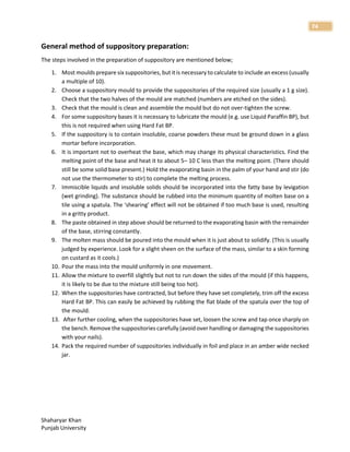 Shaharyar Khan
Punjab University
74
General method of suppository preparation:
The steps involved in the preparation of suppository are mentioned below;
1. Most moulds prepare six suppositories, but it is necessary to calculate to include an excess (usually
a multiple of 10).
2. Choose a suppository mould to provide the suppositories of the required size (usually a 1 g size).
Check that the two halves of the mould are matched (numbers are etched on the sides).
3. Check that the mould is clean and assemble the mould but do not over-tighten the screw.
4. For some suppository bases it is necessary to lubricate the mould (e.g. use Liquid Paraffin BP), but
this is not required when using Hard Fat BP.
5. If the suppository is to contain insoluble, coarse powders these must be ground down in a glass
mortar before incorporation.
6. It is important not to overheat the base, which may change its physical characteristics. Find the
melting point of the base and heat it to about 5– 10 C less than the melting point. (There should
still be some solid base present.) Hold the evaporating basin in the palm of your hand and stir (do
not use the thermometer to stir) to complete the melting process.
7. Immiscible liquids and insoluble solids should be incorporated into the fatty base by levigation
(wet grinding). The substance should be rubbed into the minimum quantity of molten base on a
tile using a spatula. The ‘shearing’ effect will not be obtained if too much base is used, resulting
in a gritty product.
8. The paste obtained in step above should be returned to the evaporating basin with the remainder
of the base, stirring constantly.
9. The molten mass should be poured into the mould when it is just about to solidify. (This is usually
judged by experience. Look for a slight sheen on the surface of the mass, similar to a skin forming
on custard as it cools.)
10. Pour the mass into the mould uniformly in one movement.
11. Allow the mixture to overfill slightly but not to run down the sides of the mould (if this happens,
it is likely to be due to the mixture still being too hot).
12. When the suppositories have contracted, but before they have set completely, trim off the excess
Hard Fat BP. This can easily be achieved by rubbing the flat blade of the spatula over the top of
the mould.
13. After further cooling, when the suppositories have set, loosen the screw and tap once sharply on
the bench. Remove the suppositories carefully (avoid over handling or damaging the suppositories
with your nails).
14. Pack the required number of suppositories individually in foil and place in an amber wide necked
jar.
 