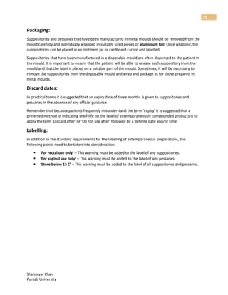 Shaharyar Khan
Punjab University
75
Packaging:
Suppositories and pessaries that have been manufactured in metal moulds should be removed from the
mould carefully and individually wrapped in suitably sized pieces of aluminium foil. Once wrapped, the
suppositories can be placed in an ointment jar or cardboard carton and labelled.
Suppositories that have been manufactured in a disposable mould are often dispensed to the patient in
the mould. It is important to ensure that the patient will be able to release each suppository from the
mould and that the label is placed on a suitable part of the mould. Sometimes, it will be necessary to
remove the suppositories from the disposable mould and wrap and package as for those prepared in
metal moulds.
Discard dates:
In practical terms it is suggested that an expiry date of three months is given to suppositories and
pessaries in the absence of any official guidance
Remember that because patients frequently misunderstand the term ‘expiry’ it is suggested that a
preferred method of indicating shelf-life on the label of extemporaneously compounded products is to
apply the term ‘Discard after’ or ‘Do not use after’ followed by a definite date and/or time.
Labelling:
In addition to the standard requirements for the labelling of extemporaneous preparations, the
following points need to be taken into consideration:
 ‘For rectal use only’ – This warning must be added to the label of any suppositories.
 ‘For vaginal use only’ – This warning must be added to the label of any pessaries.
 ‘Store below 15 C’ – This warning must be added to the label of all suppositories and pessaries.
 