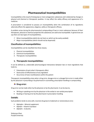 Shaharyar Khan
Punjab University
77
Pharmaceutical Incompatibilities
Incompatibility is the result of mixing two or more antagonistic substances and is detected by changes in
physical and chemical or therapeutic qualities. It may affect the safety efficacy and appearance of a
medicine.
A prescription is considered to possess an incompatibility when the combination of its ingredients
adversely effects the appearance, elegance, safety or therapeutic efficacy.
A problem arises during the pharmaceutical compounding of two or more substances because of their
therapeutic, physical or chemical properties the substances are said to be incompatible. In general we can
say there are two types of incompatibilities;
 Minor incompatibilities (which do not harm or which can be easily avoided)
 Major incompatibilities (which should not be dispensed)
Classification of incompatibilities:
Incompatibilities can be classified into three classes;
1. Physical incompatibilities
2. Chemical incompatibilities
3. Therapeutic incompatibilities
1. Therapeutic incompatibilities:
It can be defined as; undesirable pharmacological interactions between two or more ingredients that
leads to;
 Potentiation of each other’s therapeutic effect
 Destruction of effectiveness of any ingredient
 Occurrence of toxic manifestations within the patient
Therapeutic incompatibility arises when a drug error, dosage error or a dosage form error is made either
by the physician in prescribing or by pharmacist in counselling, prescription handling or compounding.
Drug error:
Drug error can be made either by the physician or by the pharmacist. It can be due to;
 Writing or speaking error by the physician in the verbal or non-verbal prescription
 Reading or hearing error by the pharmacist in prescription handling
Example:
Such problems tends to arise with, incorrect drug due to trademark or nomenclature error.
 Alphaden – Mineral supplement
 Alphalin – Vitamin A product
 Alphyllin – A diureticjjj
 
