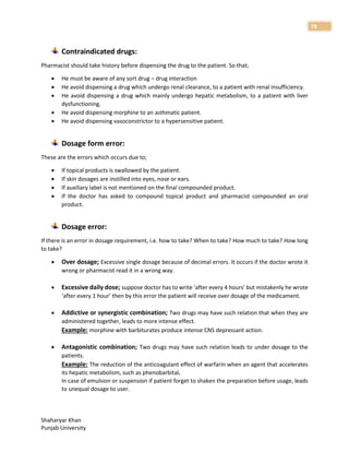 Shaharyar Khan
Punjab University
78
Contraindicated drugs:
Pharmacist should take history before dispensing the drug to the patient. So that;
 He must be aware of any sort drug – drug interaction
 He avoid dispensing a drug which undergo renal clearance, to a patient with renal insufficiency.
 He avoid dispensing a drug which mainly undergo hepatic metabolism, to a patient with liver
dysfunctioning.
 He avoid dispensing morphine to an asthmatic patient.
 He avoid dispensing vasoconstrictor to a hypersensitive patient.
Dosage form error:
These are the errors which occurs due to;
 If topical products is swallowed by the patient.
 If skin dosages are instilled into eyes, nose or ears.
 If auxiliary label is not mentioned on the final compounded product.
 If the doctor has asked to compound topical product and pharmacist compounded an oral
product.
Dosage error:
If there is an error in dosage requirement, i.e. how to take? When to take? How much to take? How long
to take?
 Over dosage; Excessive single dosage because of decimal errors. It occurs if the doctor wrote it
wrong or pharmacist read it in a wrong way.
 Excessive daily dose; suppose doctor has to write ‘after every 4 hours’ but mistakenly he wrote
‘after every 1 hour’ then by this error the patient will receive over dosage of the medicament.
 Addictive or synergistic combination; Two drugs may have such relation that when they are
administered together, leads to more intense effect.
Example: morphine with barbiturates produce intense CNS depressant action.
 Antagonistic combination; Two drugs may have such relation leads to under dosage to the
patients.
Example: The reduction of the anticoagulant effect of warfarin when an agent that accelerates
its hepatic metabolism, such as phenobarbital.
In case of emulsion or suspension if patient forget to shaken the preparation before usage, leads
to unequal dosage to user.
 