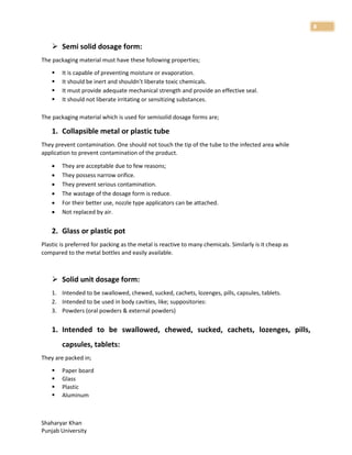 Shaharyar Khan
Punjab University
8
 Semi solid dosage form:
The packaging material must have these following properties;
 It is capable of preventing moisture or evaporation.
 It should be inert and shouldn’t liberate toxic chemicals.
 It must provide adequate mechanical strength and provide an effective seal.
 It should not liberate irritating or sensitizing substances.
The packaging material which is used for semisolid dosage forms are;
1. Collapsible metal or plastic tube
They prevent contamination. One should not touch the tip of the tube to the infected area while
application to prevent contamination of the product.
 They are acceptable due to few reasons;
 They possess narrow orifice.
 They prevent serious contamination.
 The wastage of the dosage form is reduce.
 For their better use, nozzle type applicators can be attached.
 Not replaced by air.
2. Glass or plastic pot
Plastic is preferred for packing as the metal is reactive to many chemicals. Similarly is it cheap as
compared to the metal bottles and easily available.
 Solid unit dosage form:
1. Intended to be swallowed, chewed, sucked, cachets, lozenges, pills, capsules, tablets.
2. Intended to be used in body cavities, like; suppositories:
3. Powders (oral powders & external powders)
1. Intended to be swallowed, chewed, sucked, cachets, lozenges, pills,
capsules, tablets:
They are packed in;
 Paper board
 Glass
 Plastic
 Aluminum
 