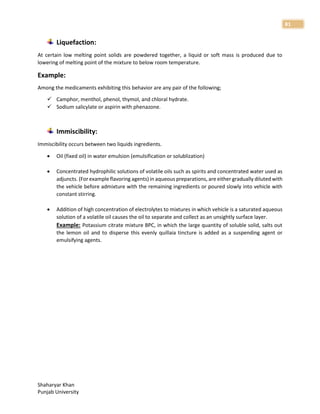 Shaharyar Khan
Punjab University
81
Liquefaction:
At certain low melting point solids are powdered together, a liquid or soft mass is produced due to
lowering of melting point of the mixture to below room temperature.
Example:
Among the medicaments exhibiting this behavior are any pair of the following;
 Camphor, menthol, phenol, thymol, and chloral hydrate.
 Sodium salicylate or aspirin with phenazone.
Immiscibility:
Immiscibility occurs between two liquids ingredients.
 Oil (fixed oil) in water emulsion (emulsification or solublization)
 Concentrated hydrophilic solutions of volatile oils such as spirits and concentrated water used as
adjuncts. (For example flavoring agents) in aqueous preparations, are either gradually diluted with
the vehicle before admixture with the remaining ingredients or poured slowly into vehicle with
constant stirring.
 Addition of high concentration of electrolytes to mixtures in which vehicle is a saturated aqueous
solution of a volatile oil causes the oil to separate and collect as an unsightly surface layer.
Example: Potassium citrate mixture BPC, in which the large quantity of soluble solid, salts out
the lemon oil and to disperse this evenly quillaia tincture is added as a suspending agent or
emulsifying agents.
 