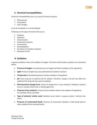 Shaharyar Khan
Punjab University
82
3. Chemical incompatibilities:
Chemical incompatibilities occur as a result of chemical reaction;
 Effervescence
 Precipitation
 Color changes
It can be immediate or it can be delayed.
Following are the types of reaction that occurs;
 Oxidation
 Hydrolysis
 Polymerization
 Combustion reactions
 Isomerization
 Decarboxylation
 Formation of insoluble complexes
 Absorption of CO2
Oxidation:
In general oxidation refers to the addition of oxygen. The factors which leads to oxidation are mentioned
below;
 Pressure of oxygen: Increased pressure of oxygen will lead to oxidation of the ingredients.
 Light: Presence of light may cause photochemical oxidation reactions.
 Temperature: Elevated temperature leads to oxidation of ingredients.
 pH: Every drug has its optimum pH for stability. Therefore, change in the pH may affect the
stability of the drug and may cause its oxidation.
 Pharmaceutical dosage form: Choice of dosage form is very important. Oxidation reactions
occurs in solutions faster than in solid dosage forms.
 Presence of pre-oxidants: Presence of pre-oxidants leads to the oxidation of ingredients.
For example; metals, peroxides.
 Type of solvents/ vehicle used: Oxidation occurs faster in aqueous solvent / vehicles than
others.
 Presence of unsaturated bonds: Presence of unsaturation (double or triple bond) leads to
easier oxidation than saturated bonds.
 