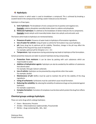 Shaharyar Khan
Punjab University
84
Hydrolysis:
Chemical reaction in which water is used to breakdown a compound. This is achieved by breaking a
covalent bond in the compound by inserting a water molecule across the bond.
Hydrolysis is of two types;
1. Ionic hydrolysis: The breakdown of ionic compound into its positive and negative ions.
Example: codeine phosphate reversibly broken down to codeine and phosphate.
2. Molecular hydrolysis: It is defined as the breakdown of whole molecule into its components.
Example: Acetyl salicylic acid irreversibly broken down into salicylic acid and acetic acid.
The factors which leads to hydrolysis are mentioned below;
 Presence of water: Presence of water leads to hydrolysis of formulation ingredients.
 Use of water for vehicle: Using of water as vehicle for formulation may cause hydrolysis.
 pH: Every drug has its optimum pH for stability. Therefore, change in the pH may affect the
stability of the drug and may cause its hydrolysis.
For example; optimum pH for Atropine is 3.1 – 4.5
 Temperature: High temperature during autoclaving may leads to hydrolysis of the formulation.
Certain preventive measures are taken to prevent hydrolysis during compounding;
 Protection from moisture: it can be done by packing with such substances which are
impermeable to water.
 Addition of dehydration agents: hydrolysis can also be avoided by the addition of substances
that absorb water.
For example; Silica gel, Calcium carbonate.
 Use of vehicle: Hydrolysis can be prevented by using vehicles other than water.
For example; alcohol.
 Maintenance of pH: Buffers must be used to maintain the pH for the stability of the drug
ingredients.
 Using of surfactants: Surfactants must be used which cause miscall formation.
 Reducing the solubility: By reducing the solubility of substances drugs can be protected against
hydrolysis.
For example; suspensions.
 Complex formation: Formation of complexes must be done which protect the drug from effects
of water.
Chemical groups undergo hydrolysis:
These are some drugs which undergo hydrolysis;
 Esters – Benzocaine, Procaine
 Amides – Chloramphenicol, Sulphonamides, Procainamide
 Nitriles – drugs containing NO2 , NO3 , N2O
 