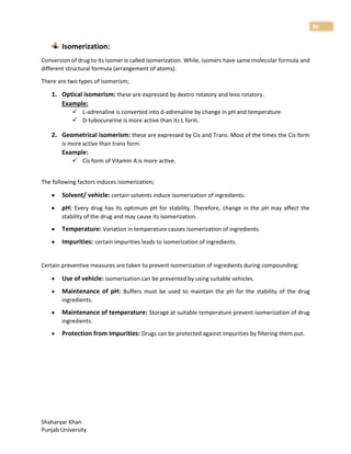 Shaharyar Khan
Punjab University
86
Isomerization:
Conversion of drug to its isomer is called isomerization. While, isomers have same molecular formula and
different structural formula (arrangement of atoms).
There are two types of isomerism;
1. Optical isomerism: these are expressed by dextro rotatory and levo rotatory.
Example:
 L-adrenaline is converted into d-adrenaline by change in pH and temperature.
 D-tubocurarine is more active than its L form.
2. Geometrical isomerism: these are expressed by Cis and Trans. Most of the times the Cis form
is more active than trans form.
Example:
 Cis form of Vitamin A is more active.
The following factors induces isomerization;
 Solvent/ vehicle: certain solvents induce isomerization of ingredients.
 pH: Every drug has its optimum pH for stability. Therefore, change in the pH may affect the
stability of the drug and may cause its isomerization.
 Temperature: Variation in temperature causes isomerization of ingredients.
 Impurities: certain impurities leads to isomerization of ingredients.
Certain preventive measures are taken to prevent isomerization of ingredients during compounding;
 Use of vehicle: isomerization can be prevented by using suitable vehicles.
 Maintenance of pH: Buffers must be used to maintain the pH for the stability of the drug
ingredients.
 Maintenance of temperature: Storage at suitable temperature prevent isomerization of drug
ingredients.
 Protection from Impurities: Drugs can be protected against impurities by filtering them out.
 