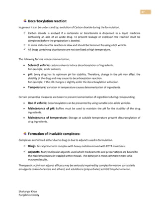 Shaharyar Khan
Punjab University
87
Decarboxylation reaction:
In general it can be understand by; evolution of Carbon dioxide during the formulation.
 Carbon dioxide is evolved if a carbonate or bicarbonate is dispensed in a liquid medicine
containing an acid of an acidic drug. To prevent leakage or explosion the reaction must be
completed before the preparation is bottled.
 In some instances the reaction is slow and should be hastened by using a hot vehicle.
 All drugs containing bicarbonate are not sterilized at high temperature.
The following factors induces isomerization;
 Solvent/ vehicle: certain solvents induce decarboxylation of ingredients.
For example; acidic solvents
 pH: Every drug has its optimum pH for stability. Therefore, change in the pH may affect the
stability of the drug and may cause its decarboxylation reaction.
For example; if the pH changes o slightly acidic the decarboxylation will occur.
 Temperature: Variation in temperature causes deisomerization of ingredients.
Certain preventive measures are taken to prevent isomerization of ingredients during compounding;
 Use of vehicle: Decarboxylation can be prevented by using suitable non-acidic vehicles.
 Maintenance of pH: Buffers must be used to maintain the pH for the stability of the drug
ingredients.
 Maintenance of temperature: Storage at suitable temperature prevent decarbocylation of
drug ingredients.
Formation of insoluble complexes:
Complexes are formed either due to drug or due to adjuncts used in formulation.
 Drugs: tetracycline form complex with heavy metalsremoved with EDTA molecules.
 Adjuncts: Many molecular adjuncts used which medicaments and preservations are bound to
the macromolecules or trapped within miscall. The behavior is most common in non-ionic
macromolecules.
Therapeutic activity or adjunct efficacy may be seriously impaired by complex formation particularly
emulgents (macrobol esters and ethers) and solublizers (polysorbates) exhibit this phenomenon.
 