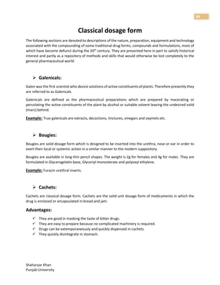 Shaharyar Khan
Punjab University
89
Classical dosage form
The following sections are devoted to descriptions of the nature, preparation, equipment and technology
associated with the compounding of some traditional drug forms, compounds and formulations, most of
which have become defunct during the 20th
century. They are presented here in part to satisfy historical
interest and partly as a repository of methods and skills that would otherwise be lost completely to the
general pharmaceutical world.
 Galenicals:
Galen was the first scientist who device solutions of active constituents of plants. Therefore presently they
are referred to as Galenicals.
Galenicals are defined as the pharmaceutical preparations which are prepared by macerating or
percolating the active constituents of the plant by alcohol or suitable solvent leaving the undesired solid
(marc) behind.
Example: True galenicals are extracts, decoctions, tinctures, vinegars and oxymels etc.
 Bougies:
Bougies are solid dosage form which is designed to be inserted into the urethra, nose or ear in order to
exert their local or systemic action in a similar manner to the modern suppository.
Bougies are available in long thin pencil shapes. The weight is 2g for females and 4g for males. They are
formulated in Glycerogelatin base, Glyceriyl monosterate and polyoxyl ethylene.
Example: Furacin urethral inserts.
 Cachets:
Cachets are classical dosage form. Cachets are the solid unit dosage form of medicaments in which the
drug is enclosed or encapsulated in bread and jam.
Advantages:
 They are good in masking the taste of bitter drugs.
 They are easy to prepare because no complicated machinery is required.
 Drugs can be extemporaneously and quickly dispensed in cachets.
 They quickly disintegrate in stomach.
 