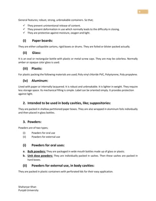 Shaharyar Khan
Punjab University
9
General features; robust, strong, unbreakable containers. So that;
 They prevent unintentional release of content.
 They prevent deformation in use which normally leads to the difficulty in closing.
 They are protective against moisture, oxygen and light.
(i) Paper boards:
They are either collapsible cartons, rigid boxes or drums. They are foiled or blister packed actually.
(ii) Glass:
It is an oval or rectangular bottle with plastic or metal screw caps. They are may be colorless. Normally
amber or opaque color glass is used.
(iii) Plastic:
For plastic packing the following materials are used; Poly vinyl chloride PVC, Polystyrene, Poly propylene.
(iv) Aluminum:
Lined with paper or internally lacquered. It is robust and unbreakable. It is lighter in weight. They require
less storage space. Its mechanical filling is simple. Label can be oriented simply. It provides protection
against light.
2. Intended to be used in body cavities, like; suppositories:
They are packed in shallow partitioned paper boxes. They are also wrapped in aluminum foils individually
and then placed in glass bottles.
3. Powders:
Powders are of two types;
(i) Powders for oral use
(ii) Powders for external use
(i) Powders for oral uses:
a. Bulk powders: They are packaged in wide mouth bottles made up of glass or plastic.
b. Unit dose powders: They are individually packed in sashes. Then these sashes are packed in
hard boxes.
(ii) Powders for external use, in body cavities:
They are packed in plastic containers with perforated lids for their easy application.
 