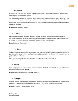 Shaharyar Khan
Punjab University
91
 Decoctions:
In this process, the crude drug is boiled in a specified volume of water for a defined time (10 minutes) it
is then cooled and strained or filtered.
This procedure is suitable for extracting water-soluble, heat-stable constituents and drugs of hard and
woody nature. This process is typically used in preparation of Ayurvedic extracts called quath or kawath.
Decoctionns are aqueous products thus they are very susceptible to decomposition and therefore they
are freshly prepared.
Example: Decoction of Chondrus.
 Extracts:
Extracts are produced by the action of various solvents (alcoholic, aqueous, ethereal) by variety of
processes (maceration, decoction, percolation, expression) which may be followed by evaporation with
or without the vacuum assistance to produce, liquid, semi-solid or solid extract.
Example: Extract of cannabis.
 Eye discs:
They are also known as Lamellae. Lamellae are small discs of glycol-gelatin base that are intended to be
placed onto the cornea of the eye, where they would be allowed to dissolove in lachrymal secretions to
produced their local effect.
Often, the active ingredient is an alkaloid that would be released for a local effect.
 Juices:
Juices are prepared by expression and evaporation, form the fresh natural products. Such extracts are
frequently termed as succi spissati.
Example: belladonna, henbane, hemlock, broom etc.
 Lozenges:
Lozenges are solid dosage form of medicaments which are designed to dissolve slowly and disintegrate in
the mouth. They are used principally for drugs exerting a local action in the mouth and throat.
Example: Strepsils, it is used for sore throat.
 