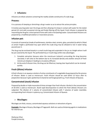 Shaharyar Khan
Punjab University
92
 Infusions:
Infusions are dilute solutions containing the readily soluble constituents of crude drugs.
Process:
It is a process of steeping or drenching a drug in water so as to extract the active principles.
It involves pouring water over the drugs and then allowing it to keep in contact with water for the stated
period (15 min) with occasional stirring and finally filtering off the liquid. Fresh infusion is prepared by
macerating the drug for a short period of time with cold or hot (boiling) water. Concentrated infusions are
prepared by a modified percolation or maceration process.
Infusion pot:
It consists of covered jar (made of earthenware, stainless-steel, ceramic, glass, porcelain) to which is fitted
at certain height a perforated tray upon which the crude drug may be allowed to rest in water being
poured over it.
The drug may be enclosed loosely in a small muslin bag and suspended in the jar at a height where it will
be just covered by the liquid. The perforated tray or muslin bag confers two advantages:
1. Complete extraction because when the menstruum (solvent) surrounding the drug becomes
saturated, it will sinks to the bottom due to its increased density and another amount of fresh
menstruum displace it leading to circulatory diffusion
2. At the end of infusion time, the drug can be lifted out, leaving clear liquid which can be strained
quickly.
Fresh (Dilute) Infusion
A fresh infusion is an aqueous solution of active constituents of a vegetable drug prepared by the process
of infusion. Water is used as menstruum. Fresh infusion should be used within 12 hours after its
preparation because it gets spoiled due to bacterial and fungal growth e.g. Fresh infusion of Quassia.
Concentrated (stock) infusion
Prepared by double or triple maceration 8 times stronger than fresh infusion. Alcohol in the concentration
of 20-25% is used as menstruum. Avoid rapid decomposition to which the fresh (dilute) infusions are
subjected. The dilution of 1 volume of concentrated infusion with 7 volumes of water resembles
corresponding fresh infusion in potency e.g. Concentrated infusion of Quassia.
 Mucilages:
Mucilages are thick, viscous, concentrated aqueous solutions or extractions of gums.
Example: Mucilage of Acacia, Mucilage of Tragacanth. Both are used as thickening agents in medications
for internal use.
 