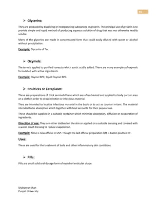 Shaharyar Khan
Punjab University
93
 Glycerins:
They are produced by dissolving or incorporating substances in glycerin. The principal use of glycerin is to
provide simple and rapid method of producing aqueous solution of drug that was not otherwise readily
soluble.
Many of the glycerins are made in concentrated form that could easily diluted with water or alcohol
without precipitation.
Example: Glycerite of Tar.
 Oxymels:
The term is applied to purified honey to which acetic acid is added. There are many examples of oxymels
formulated with active ingredients.
Example: Oxymel BPC, Squill Oxymel BPC.
 Poultices or Cataplasm:
These are preparations of thick semisolid base which are often heated and applied to body part or area
on a cloth in order to draw infection or infectious material.
They are intended to localize infectious material in the body or to act as counter irritant. The material
intended to be absorptive which together with heat accounts for their popular use.
These should be supplied in a suitable container which minimize absorption, diffusion or evaporation of
ingredients.
Direction of use: They are either dabbed on the skin or applied on a suitable dressing and covered with
a water proof dressing to reduce evaporation.
Example: None is now official in USP. Though the last official preparation left is Kaolin poultice NF.
Uses:
These are used for the treatment of boils and other inflammatory skin conditions.
 Pills:
Pills are small solid oral dosage form of ovoid or lenticular shape.
 