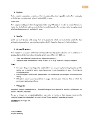 Shaharyar Khan
Punjab University
94
 Resins:
Resins are solid preparations consisting of the resinous constituents of vegetable matter. They are soluble
in alcohol and in most organic solvents but insoluble in water.
Preparation:
They are prepared by extraction of vegetable matter using 90% alcohol. In order to isolate the resinous
matter the alcoholic extract is concentrated and poured into water. The resinous matter precipitates out,
which can be subsequently washed with water.
 Snuffs:
Snuffs are finely divided solid dosage form of medicaments which are inhaled into nostrils for their
antiseptic, decongestion or bronchodilators action. Snuffs should be dispensed in flat metal boxes.
 Aromatic water:
They are defined as aqueous solutions of volatile substances. The volatile substance can be solid, liquid or
gaseous. Concentrated aromatic waters also contain alcohol from 52 – 56 % v/v.
 These are to be free from smoke like odor and other odors.
 They must have odor and taste similar to those oil or drugs from which they are prepared.
Uses:
 Now days they are not frequently used but they can be used as; Perfuming, flavoring and for
special use i.e. camphor water is used as vehicle in eye preparations. It gives refreshing and
stimulating action.
 Hamamelis (witch hazel) water is employed in rule a perfuming and astringent in cosmetics (after
shave)
 Chloroform water is used as sedative in cough, asthma & colic mixtures. Also as vehicle for
administering other ingredients.
 Vinegars:
Medicated vinegars can be defined as, “solutions of drugs in dilute acetic acid, which is a good solvent and
possess antiseptic properties.
The use of vinegars has now declined but they are worthy of mention as their use as a menstruum for
medicinal preparations dates back to ancient times. Vinegar was itself used as an antiseptic.
Example: Squill vinegar BPC.
 