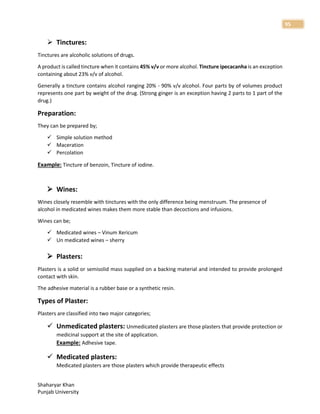 Shaharyar Khan
Punjab University
95
 Tinctures:
Tinctures are alcoholic solutions of drugs.
A product is called tincture when it contains 45% v/v or more alcohol. Tincture ipecacanha is an exception
containing about 23% v/v of alcohol.
Generally a tincture contains alcohol ranging 20% - 90% v/v alcohol. Four parts by of volumes product
represents one part by weight of the drug. (Strong ginger is an exception having 2 parts to 1 part of the
drug.)
Preparation:
They can be prepared by;
 Simple solution method
 Maceration
 Percolation
Example: Tincture of benzoin, Tincture of iodine.
 Wines:
Wines closely resemble with tinctures with the only difference being menstruum. The presence of
alcohol in medicated wines makes them more stable than decoctions and infusions.
Wines can be;
 Medicated wines – Vinum Xericum
 Un medicated wines – sherry
 Plasters:
Plasters is a solid or semisolid mass supplied on a backing material and intended to provide prolonged
contact with skin.
The adhesive material is a rubber base or a synthetic resin.
Types of Plaster:
Plasters are classified into two major categories;
 Unmedicated plasters: Unmedicated plasters are those plasters that provide protection or
medicinal support at the site of application.
Example: Adhesive tape.
 Medicated plasters:
Medicated plasters are those plasters which provide therapeutic effects
 