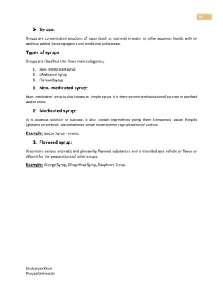 Shaharyar Khan
Punjab University
96
 Syrups:
Syrups are concentrated solutions of sugar (such as sucrose) in water or other aqueous liquids with or
without added flavoring agents and medicinal substances.
Types of syrups
Syrups are classified into three main categories;
1. Non- medicated syrup
2. Medicated syrup
3. Flavored syrup
1. Non- medicated syrup:
Non- medicated syrup is also known as simple syrup. It is the concentrated solution of sucrose in purified
water alone.
2. Medicated syrup:
It is aqueous solution of sucrose, it also contain ingredients giving them therapeutic value. Polyols
(glycerol or sorbitol) are sometimes added to retard the crystallization of sucrose.
Example: Ipecac Syrup - emetic
3. Flavored syrup:
It contains various aromatic and pleasantly flavored substances and is intended as a vehicle or flavor or
diluent for the preparations of other syrups.
Example: Orange Syrup, Glycyrrhiza Syrup, Raspberry Syrup.
 