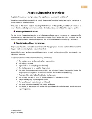 Shaharyar Khan
Punjab University
98
Aseptic Dispensing Technique
Aseptic technique refers to a “procedure that is performed under sterile conditions.”
Validation is especially important in the aseptic dispensing of individual products prepared in response to
a prescription for a named patient.
All aspects of the aseptic process, including the technique of the operator, must be fully validated to
ensure that the product prepared is made to the desired standard and will be of the required quality.
Prescription verification:
The first step in the aseptic dispensing of an individual product prepared in response to a prescription for
a named patient is verification of the patient’s prescription. This is a clinical activity to ensure that the
product is appropriate for the individual patient, and must therefore be undertaken by a pharmacist.
Worksheet and label generation:
All products should be prepared in accordance with the appropriate ‘master’ worksheet to ensure that
they are made consistently to the required standard.
An individual product worksheet should be generated for each product prepared, for accountability and
traceability purposes.
Master worksheets should contain the following information;
 The product name (and strength where appropriate).
 The product formula.
 Ingredients to be used (drugs and diluents).
 The final container to be used for the product.
 The shelf life to be assigned to the product and a reference source for this information (for
aseptic products dispensed for individual patients this must not exceed 7 days).
 A sample of the label to be affixed to the final product.
 The location and type of clean air device to be used to prepare the product.
 Simple step-by-step dispensing instructions.
 Any specific safety precautions to be followed.
 The issue and revision dates of the master worksheet.
 The names of the people who wrote and approved the master worksheet (these should be
separate people).
 