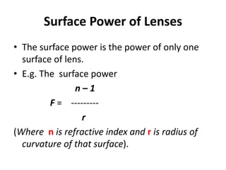 Surface Power of Lenses
• The surface power is the power of only one
surface of lens.
• E.g. The surface power
n – 1
F = ---------
r
(Where n is refractive index and r is radius of
curvature of that surface).
 