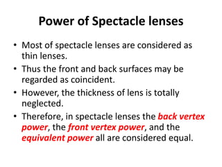Power of Spectacle lenses
• Most of spectacle lenses are considered as
thin lenses.
• Thus the front and back surfaces may be
regarded as coincident.
• However, the thickness of lens is totally
neglected.
• Therefore, in spectacle lenses the back vertex
power, the front vertex power, and the
equivalent power all are considered equal.
 