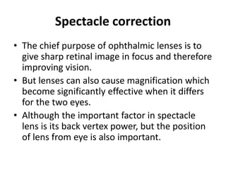 Spectacle correction
• The chief purpose of ophthalmic lenses is to
give sharp retinal image in focus and therefore
improving vision.
• But lenses can also cause magnification which
become significantly effective when it differs
for the two eyes.
• Although the important factor in spectacle
lens is its back vertex power, but the position
of lens from eye is also important.
 