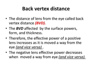 Back vertex distance
• The distance of lens from the eye called back
vertex distance (BVD).
• The BVD affected by the surface powers,
form, and thickness.
• Therefore, the effective power of a positive
lens increases as it is moved a way from the
eye (and vice versa) .
• The negative lens effective power decreases
when moved a way from eye (and vice versa).
 