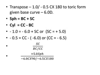 • Transpose – 1.0/ - 0.5 CX 180 to toric form
given base curve – 6.0D.
• Sph = BC + SC
• Cyl = CC - BC
• - 1.0 = - 6.0 + S...