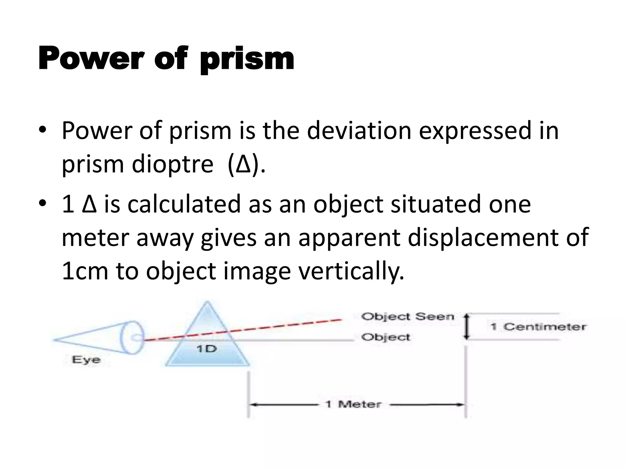 Power of prism
• Power of prism is the deviation expressed in
prism dioptre (∆).
• 1 ∆ is calculated as an object situated one
meter away gives an apparent displacement of
1cm to object image vertically.
 