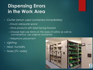 Dispensing Errors
in the Work Area
• Clutter (return used containers immediately)
– Ensure adequate space
– Store products with label facing forward
– Choose high-use items on the basis of safety as well as
convenience, use original containers
– Telephone placement
• Lighting
• Heat, humidity
• Noise (TV, radio)
 