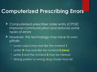 Computerized Prescribing Errors
 Computerized prescriber order entry (CPOE)
improves communication and reduces some
types of errors
 However, this technology may have its own
pitfalls:
 Lower case L may look like the numeral 1
 Letter O may look like the numeral 0 (zero)
 Letter Z and the numeral 2 may be misread
 Wrong patient or wrong drug chosen from list
 