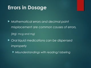 Errors in Dosage
 Mathematical errors and decimal point
misplacement are common causes of errors,
(eg: mcg and mg)
 Oral liquid medications can be dispensed
improperly
 Misunderstandings with reading/ labeling
 