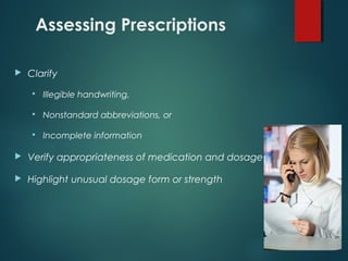 Assessing Prescriptions
 Clarify
 Illegible handwriting,
 Nonstandard abbreviations, or
 Incomplete information
 Verify appropriateness of medication and dosage
 Highlight unusual dosage form or strength
 