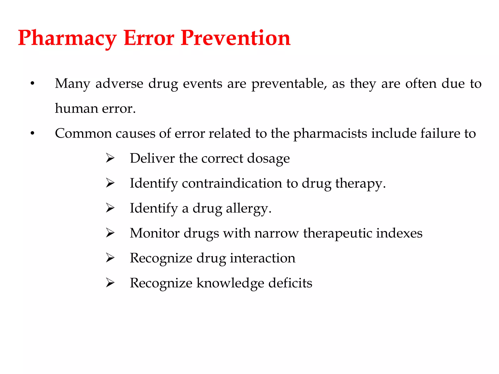 Pharmacy Error Prevention
• Many adverse drug events are preventable, as they are often due to
human error.
• Common causes of error related to the pharmacists include failure to
 Deliver the correct dosage
 Identify contraindication to drug therapy.
 Identify a drug allergy.
 Monitor drugs with narrow therapeutic indexes
 Recognize drug interaction
 Recognize knowledge deficits
 
