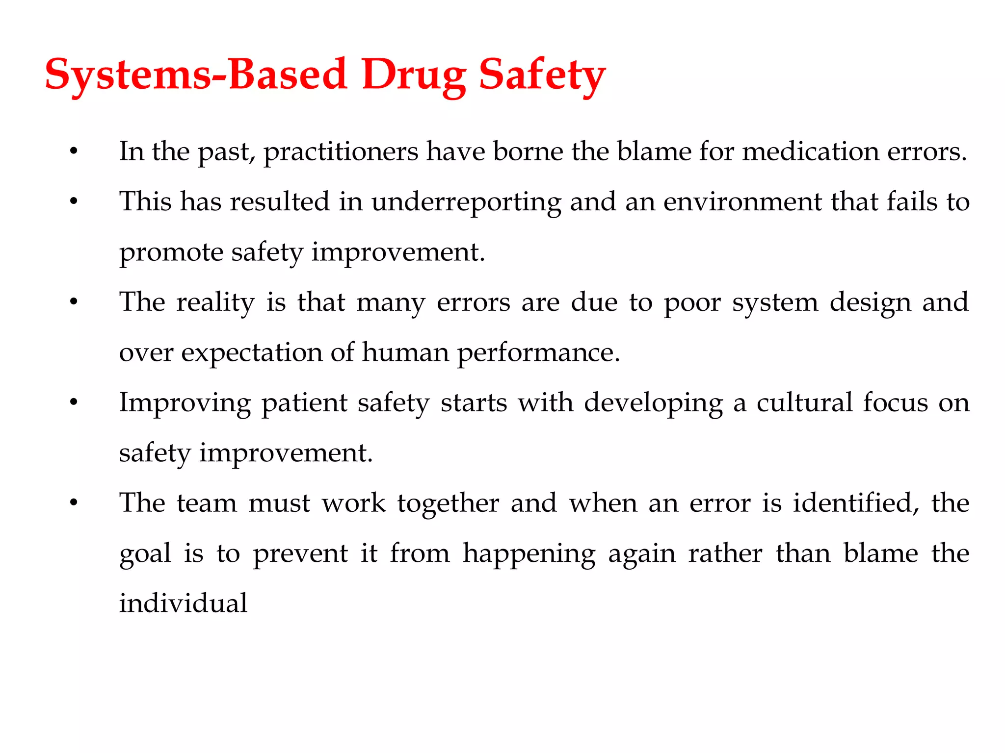 Systems-Based Drug Safety
• In the past, practitioners have borne the blame for medication errors.
• This has resulted in underreporting and an environment that fails to
promote safety improvement.
• The reality is that many errors are due to poor system design and
over expectation of human performance.
• Improving patient safety starts with developing a cultural focus on
safety improvement.
• The team must work together and when an error is identified, the
goal is to prevent it from happening again rather than blame the
individual
 