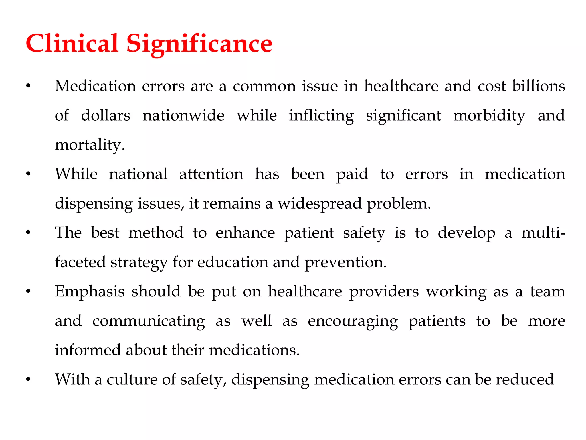 Clinical Significance
• Medication errors are a common issue in healthcare and cost billions
of dollars nationwide while inflicting significant morbidity and
mortality.
• While national attention has been paid to errors in medication
dispensing issues, it remains a widespread problem.
• The best method to enhance patient safety is to develop a multi-
faceted strategy for education and prevention.
• Emphasis should be put on healthcare providers working as a team
and communicating as well as encouraging patients to be more
informed about their medications.
• With a culture of safety, dispensing medication errors can be reduced
 
