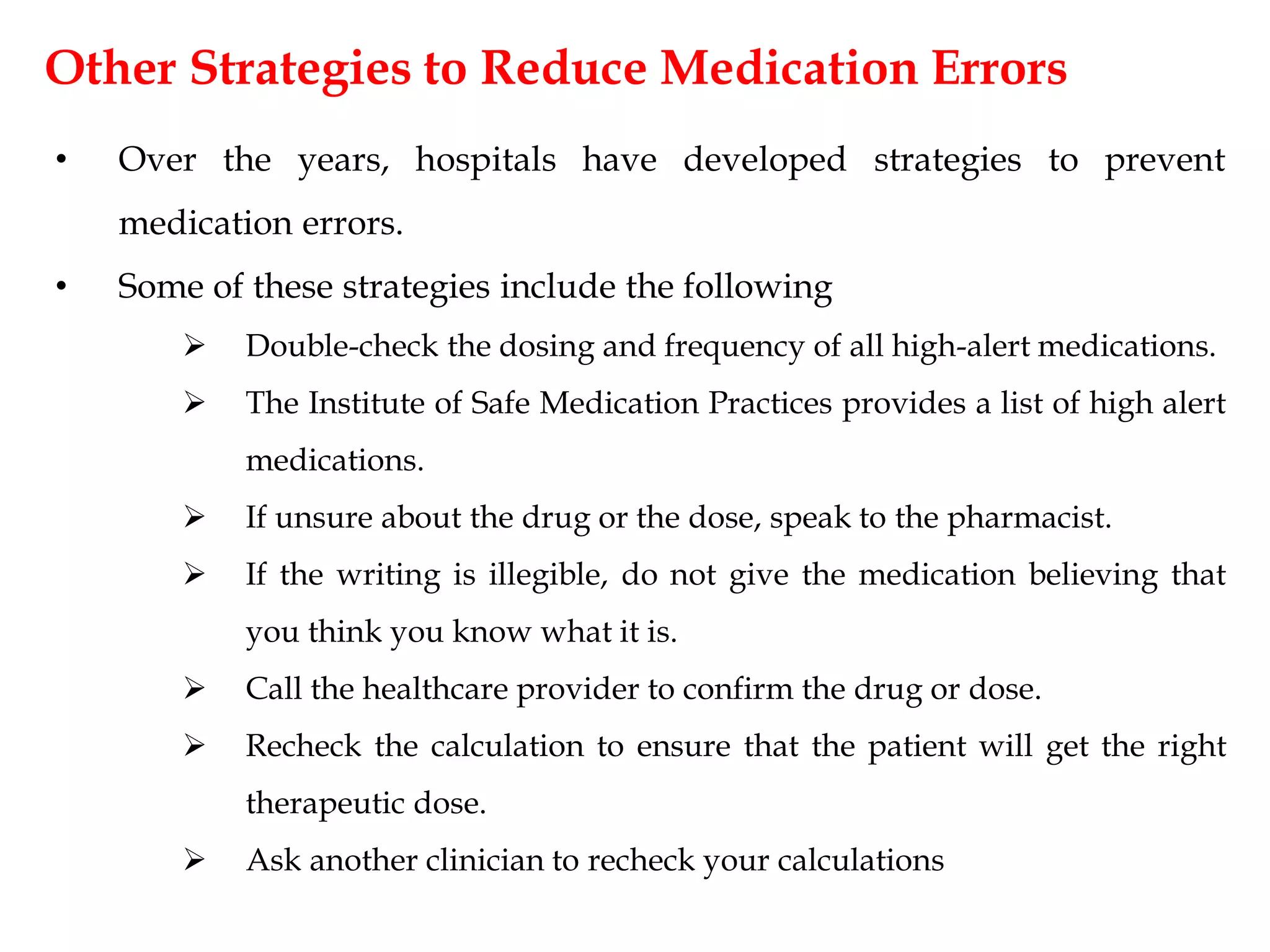 Other Strategies to Reduce Medication Errors
• Over the years, hospitals have developed strategies to prevent
medication errors.
• Some of these strategies include the following
 Double-check the dosing and frequency of all high-alert medications.
 The Institute of Safe Medication Practices provides a list of high alert
medications.
 If unsure about the drug or the dose, speak to the pharmacist.
 If the writing is illegible, do not give the medication believing that
you think you know what it is.
 Call the healthcare provider to confirm the drug or dose.
 Recheck the calculation to ensure that the patient will get the right
therapeutic dose.
 Ask another clinician to recheck your calculations
 