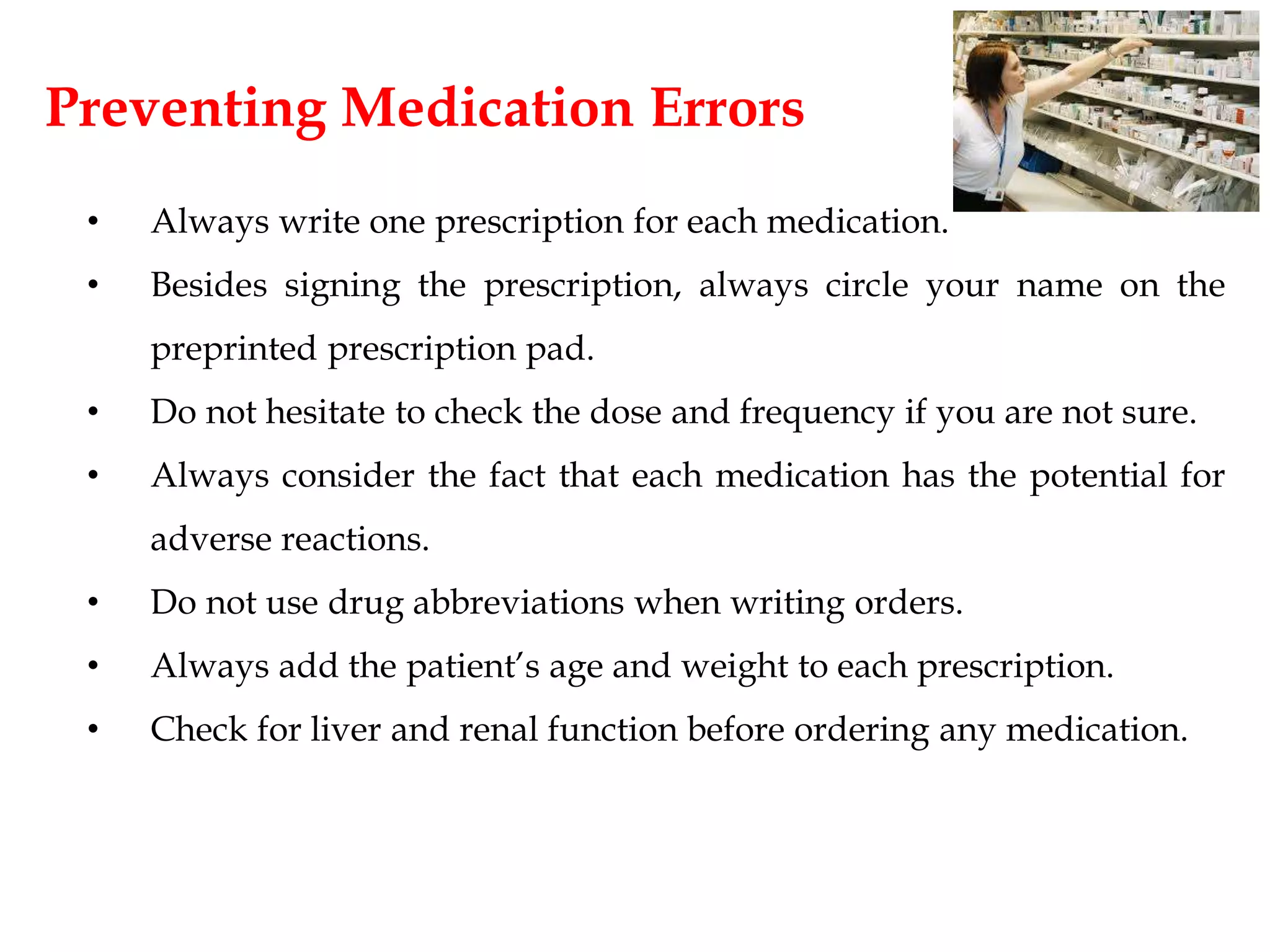 Preventing Medication Errors
• Always write one prescription for each medication.
• Besides signing the prescription, always circle your name on the
preprinted prescription pad.
• Do not hesitate to check the dose and frequency if you are not sure.
• Always consider the fact that each medication has the potential for
adverse reactions.
• Do not use drug abbreviations when writing orders.
• Always add the patient’s age and weight to each prescription.
• Check for liver and renal function before ordering any medication.
 